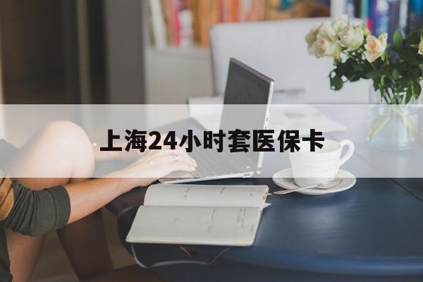 岳阳上海24小时套医保卡(上海套医保卡一般几个点)